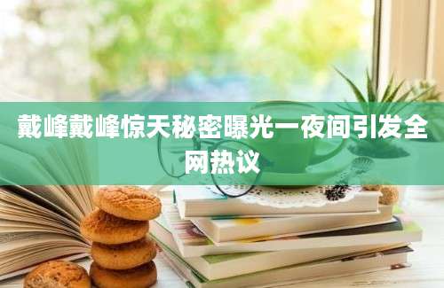 戴峰戴峰惊天秘密曝光一夜间引发全网热议