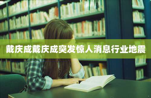 戴庆成戴庆成突发惊人消息行业地震