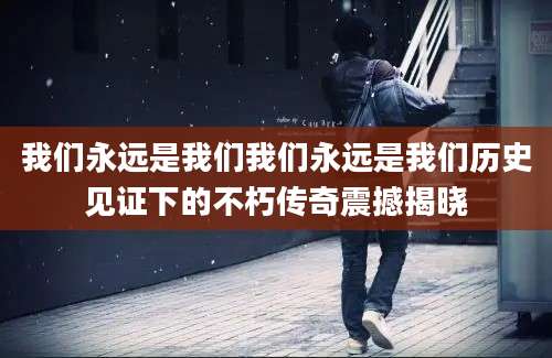 我们永远是我们我们永远是我们历史见证下的不朽传奇震撼揭晓