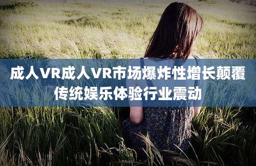 成人VR成人VR市场爆炸性增长颠覆传统娱乐体验行业震动