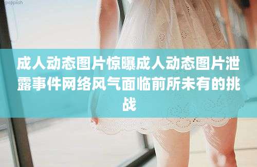 成人动态图片惊曝成人动态图片泄露事件网络风气面临前所未有的挑战