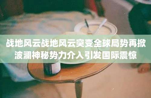 战地风云战地风云突变全球局势再掀波澜神秘势力介入引发国际震惊