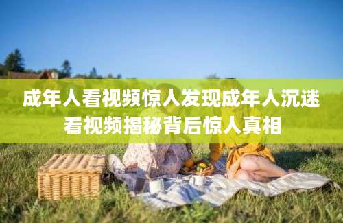 成年人看视频惊人发现成年人沉迷看视频揭秘背后惊人真相