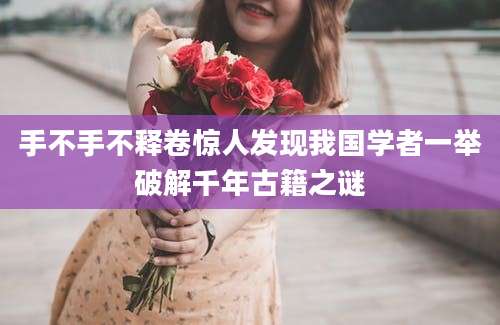 手不手不释卷惊人发现我国学者一举破解千年古籍之谜