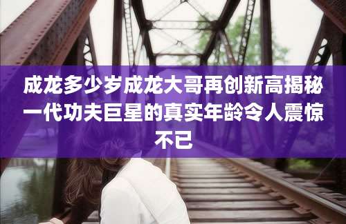 成龙多少岁成龙大哥再创新高揭秘一代功夫巨星的真实年龄令人震惊不已