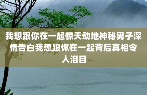 我想跟你在一起惊天动地神秘男子深情告白我想跟你在一起背后真相令人泪目