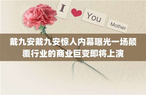 戴九安戴九安惊人内幕曝光一场颠覆行业的商业巨变即将上演