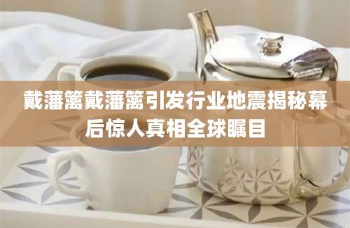 戴藩篱戴藩篱引发行业地震揭秘幕后惊人真相全球瞩目