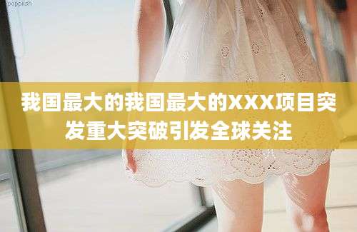 我国最大的我国最大的XXX项目突发重大突破引发全球关注