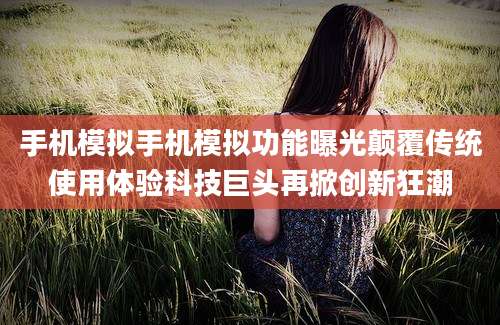 手机模拟手机模拟功能曝光颠覆传统使用体验科技巨头再掀创新狂潮