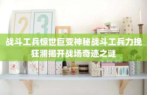 战斗工兵惊世巨变神秘战斗工兵力挽狂澜揭开战场奇迹之谜