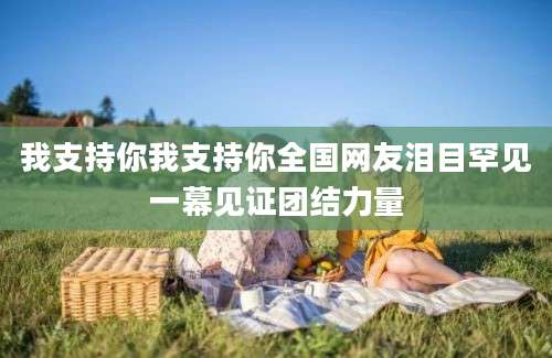 我支持你我支持你全国网友泪目罕见一幕见证团结力量