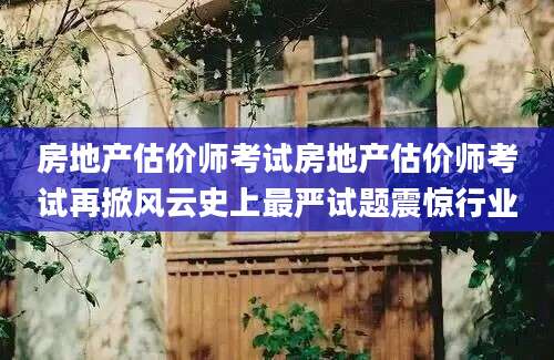 房地产估价师考试房地产估价师考试再掀风云史上最严试题震惊行业