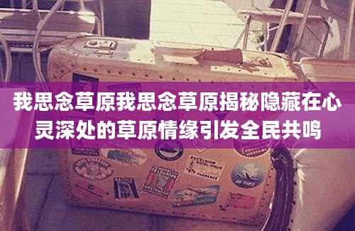 我思念草原我思念草原揭秘隐藏在心灵深处的草原情缘引发全民共鸣