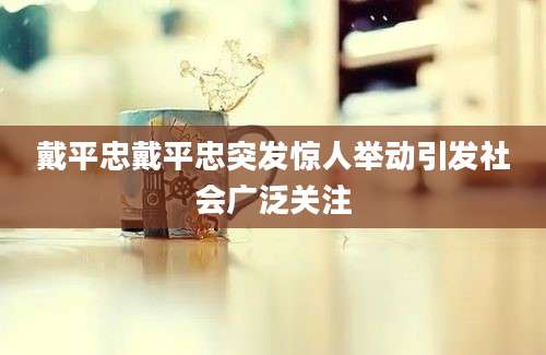 戴平忠戴平忠突发惊人举动引发社会广泛关注
