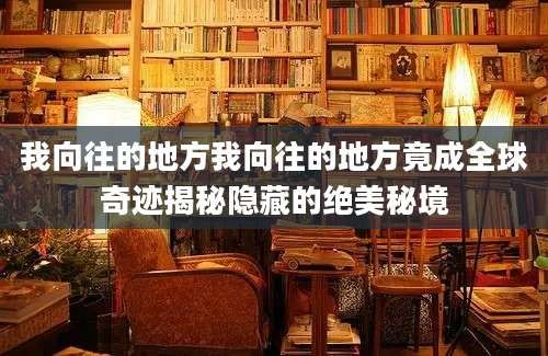 我向往的地方我向往的地方竟成全球奇迹揭秘隐藏的绝美秘境