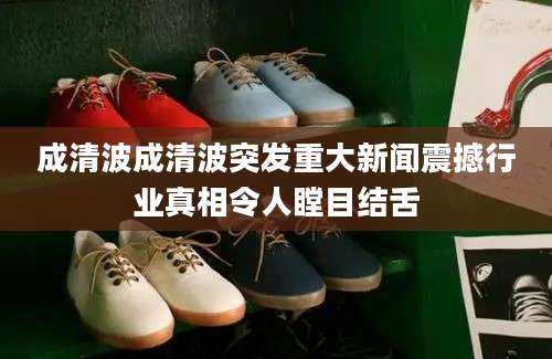 成清波成清波突发重大新闻震撼行业真相令人瞠目结舌