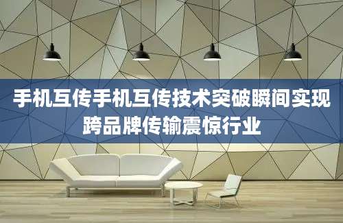 手机互传手机互传技术突破瞬间实现跨品牌传输震惊行业
