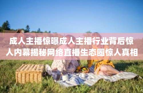 成人主播惊曝成人主播行业背后惊人内幕揭秘网络直播生态圈惊人真相