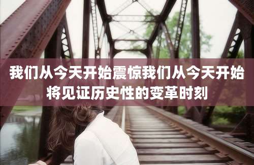 我们从今天开始震惊我们从今天开始将见证历史性的变革时刻