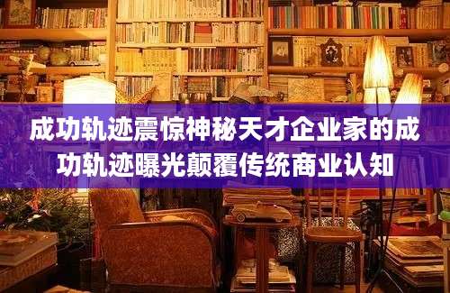 成功轨迹震惊神秘天才企业家的成功轨迹曝光颠覆传统商业认知