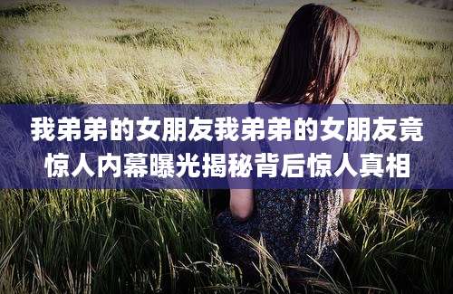 我弟弟的女朋友我弟弟的女朋友竟惊人内幕曝光揭秘背后惊人真相