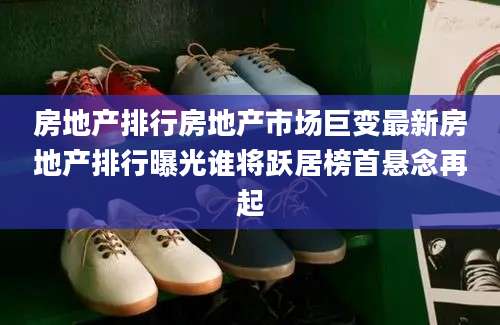 房地产排行房地产市场巨变最新房地产排行曝光谁将跃居榜首悬念再起