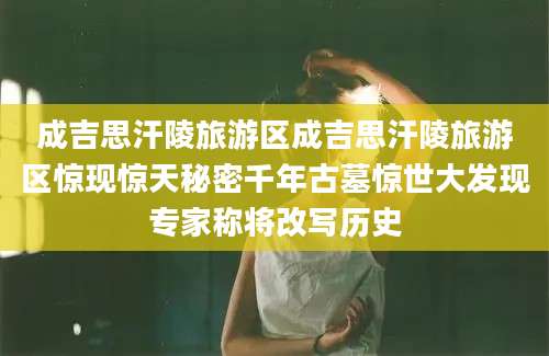 成吉思汗陵旅游区成吉思汗陵旅游区惊现惊天秘密千年古墓惊世大发现专家称将改写历史