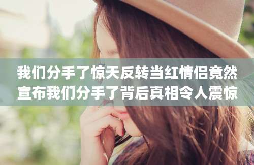 我们分手了惊天反转当红情侣竟然宣布我们分手了背后真相令人震惊