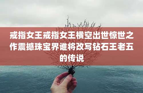戒指女王戒指女王横空出世惊世之作震撼珠宝界谁将改写钻石王老五的传说
