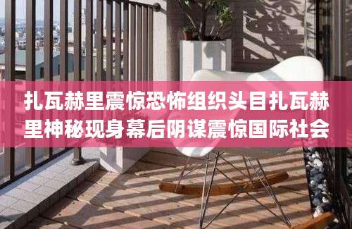 扎瓦赫里震惊恐怖组织头目扎瓦赫里神秘现身幕后阴谋震惊国际社会