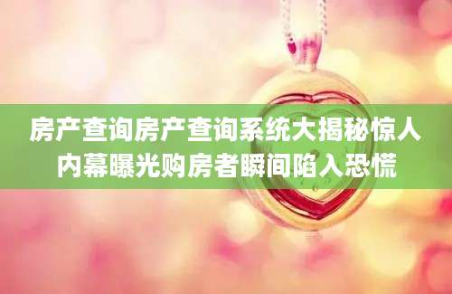 房产查询房产查询系统大揭秘惊人内幕曝光购房者瞬间陷入恐慌