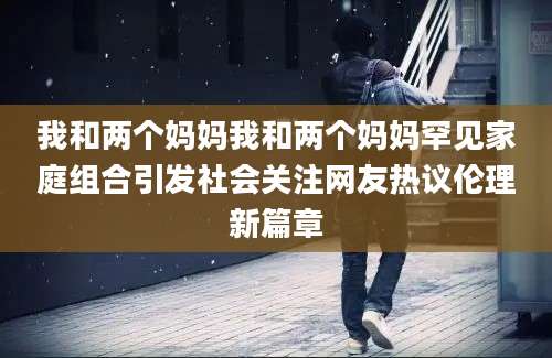 我和两个妈妈我和两个妈妈罕见家庭组合引发社会关注网友热议伦理新篇章