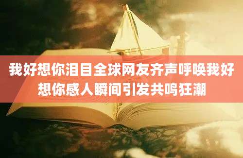 我好想你泪目全球网友齐声呼唤我好想你感人瞬间引发共鸣狂潮