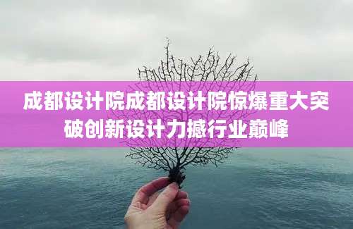 成都设计院成都设计院惊爆重大突破创新设计力撼行业巅峰
