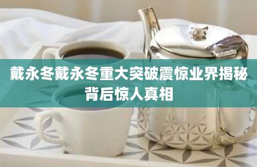 戴永冬戴永冬重大突破震惊业界揭秘背后惊人真相