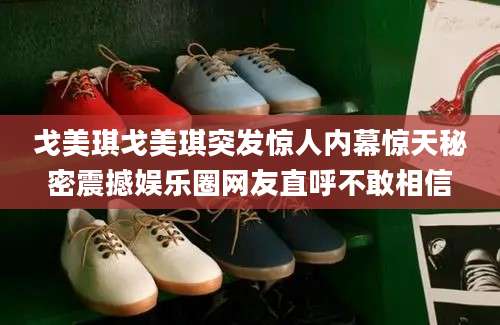 戈美琪戈美琪突发惊人内幕惊天秘密震撼娱乐圈网友直呼不敢相信