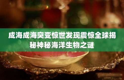 成海成海突变惊世发现震惊全球揭秘神秘海洋生物之谜