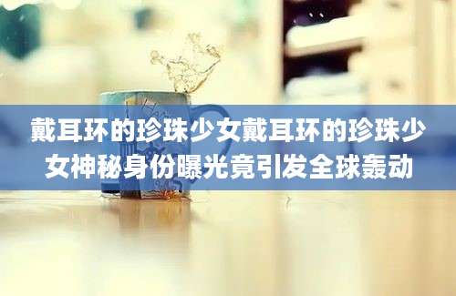 戴耳环的珍珠少女戴耳环的珍珠少女神秘身份曝光竟引发全球轰动