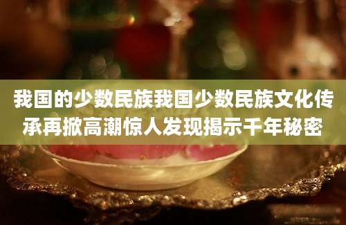 我国的少数民族我国少数民族文化传承再掀高潮惊人发现揭示千年秘密