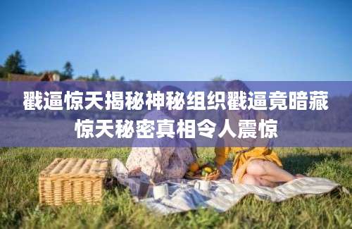 戳逼惊天揭秘神秘组织戳逼竟暗藏惊天秘密真相令人震惊