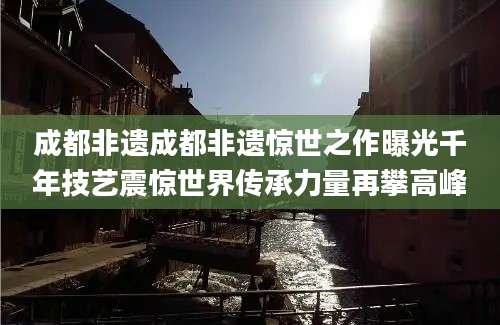 成都非遗成都非遗惊世之作曝光千年技艺震惊世界传承力量再攀高峰