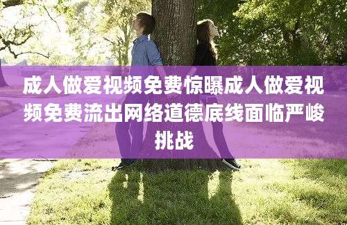 成人做爱视频免费惊曝成人做爱视频免费流出网络道德底线面临严峻挑战