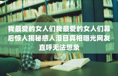 我最爱的女人们我最爱的女人们幕后惊人揭秘感人泪目真相曝光网友直呼无法想象