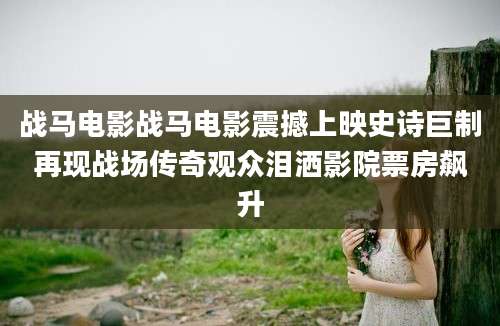 战马电影战马电影震撼上映史诗巨制再现战场传奇观众泪洒影院票房飙升