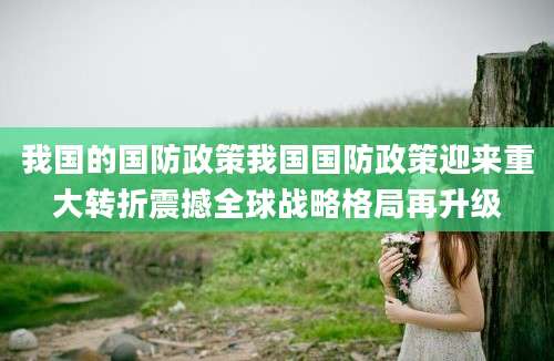 我国的国防政策我国国防政策迎来重大转折震撼全球战略格局再升级