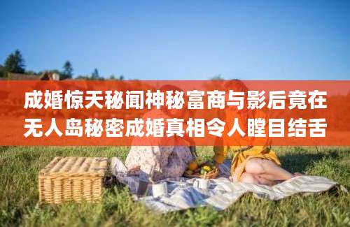 成婚惊天秘闻神秘富商与影后竟在无人岛秘密成婚真相令人瞠目结舌