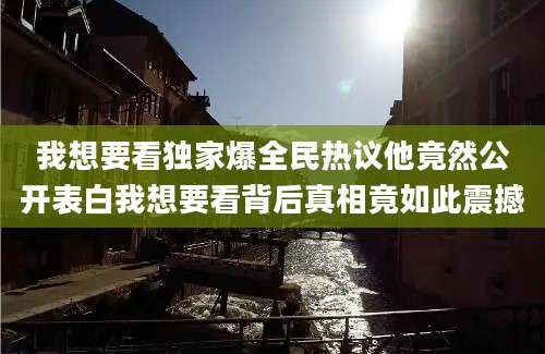 我想要看独家爆全民热议他竟然公开表白我想要看背后真相竟如此震撼