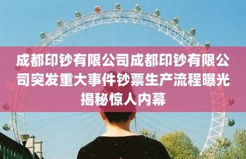 成都印钞有限公司成都印钞有限公司突发重大事件钞票生产流程曝光揭秘惊人内幕