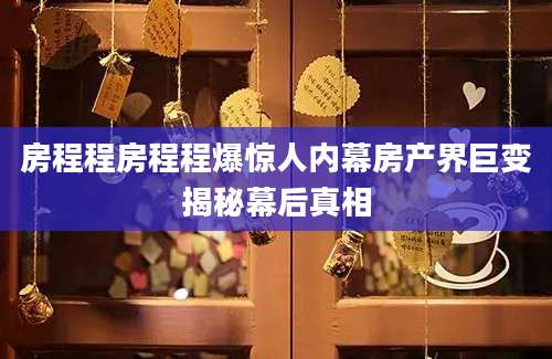 房程程房程程爆惊人内幕房产界巨变揭秘幕后真相